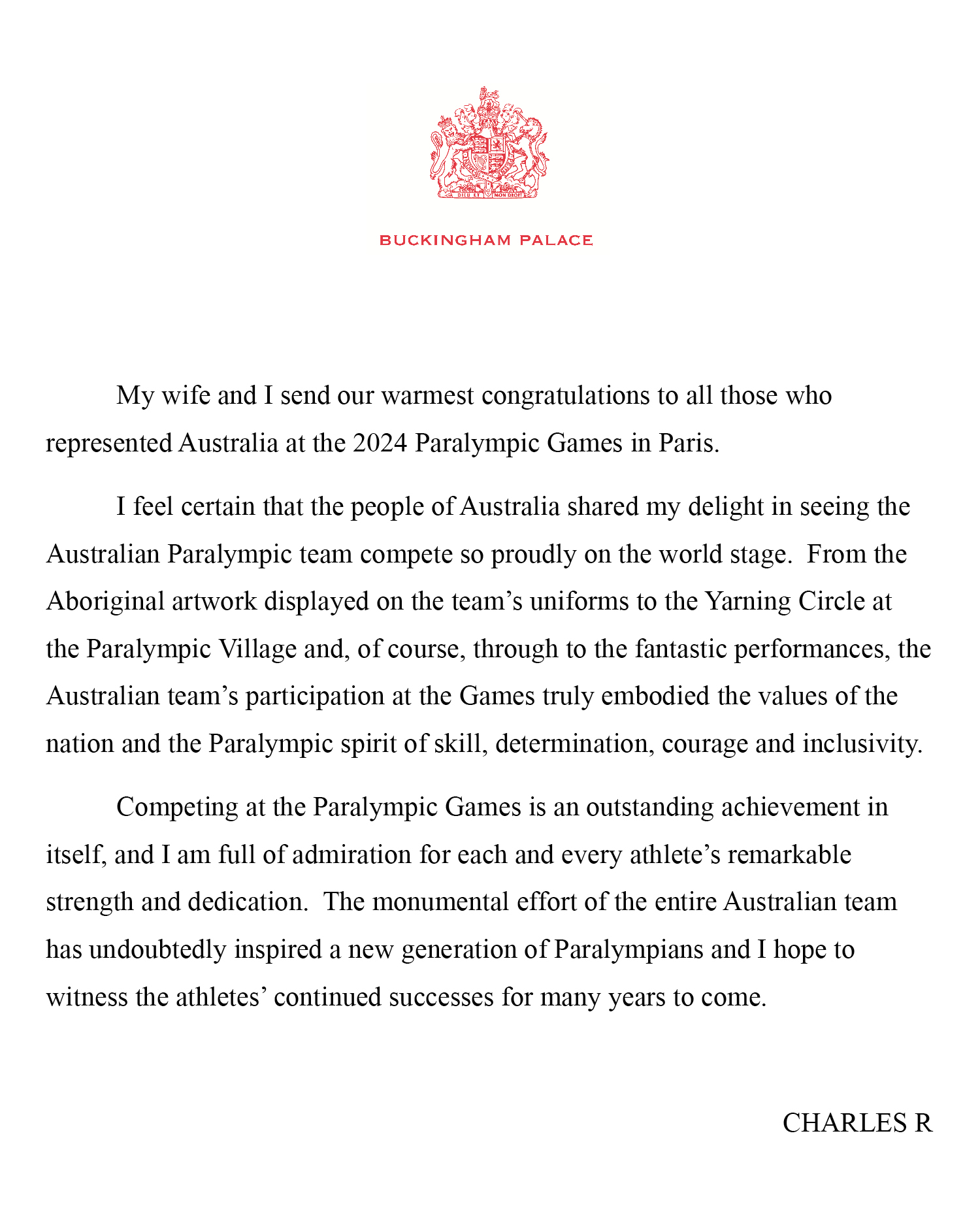 My wife and I send our warmest congratulations to all those who represented Australia at the 2024 Paralympic Games in Paris.
I feel certain that the people of Australia shared my delight in seeing the Australian Paralympic team compete so proudly on the world stage. From the Aboriginal artwork displayed on the team’s uniforms to the Yarning Circle at the Paralympic Village and, of course, through to the fantastic performances, the Australian team’s participation at the Games truly embodied the values of the nation and the Paralympic spirit of skill, determination, courage and inclusivity.
Competing at the Paralympic Games is an outstanding achievement in itself, and I am full of admiration for each and every athlete’s remarkable strength and dedication. The monumental effort of the entire Australian team has undoubtedly inspired a new generation of Paralympians and I hope to witness the athletes’ continued successes for many years to come.
CHARLES R